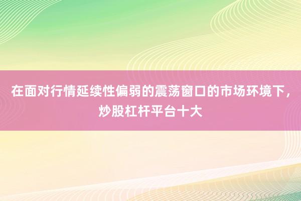 在面对行情延续性偏弱的震荡窗口的市场环境下，炒股杠杆平台十大