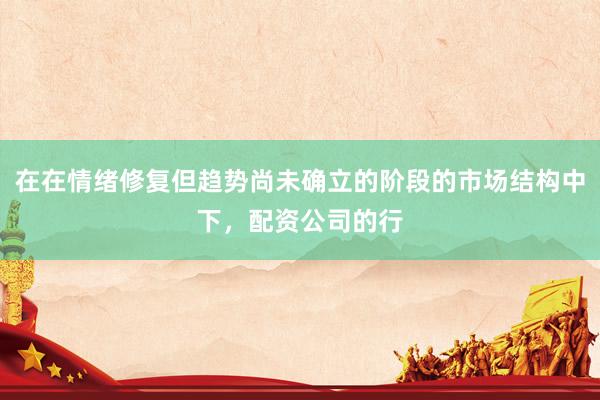 在在情绪修复但趋势尚未确立的阶段的市场结构中下，配资公司的行