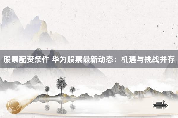股票配资条件 华为股票最新动态：机遇与挑战并存