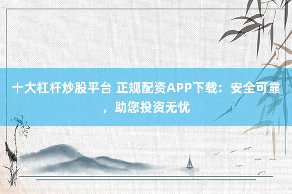 十大杠杆炒股平台 正规配资APP下载：安全可靠，助您投资无忧