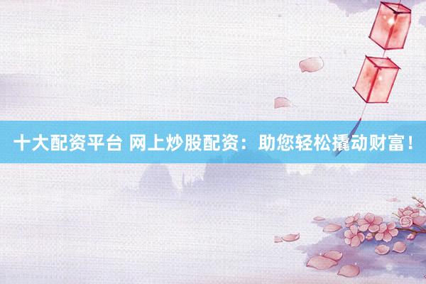 十大配资平台 网上炒股配资：助您轻松撬动财富！