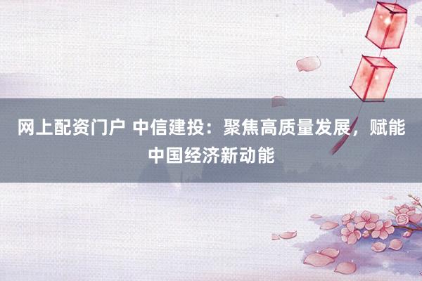 网上配资门户 中信建投：聚焦高质量发展，赋能中国经济新动能