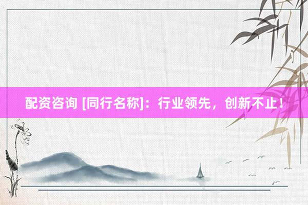 配资咨询 [同行名称]：行业领先，创新不止！