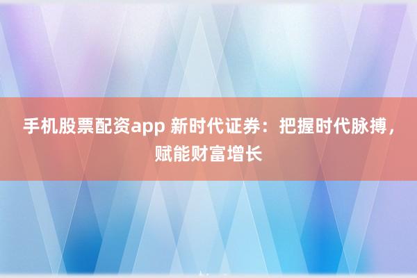 手机股票配资app 新时代证券：把握时代脉搏，赋能财富增长