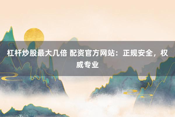 杠杆炒股最大几倍 配资官方网站：正规安全，权威专业