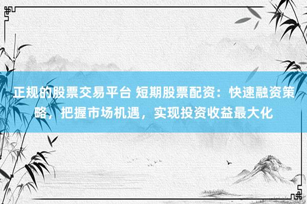 正规的股票交易平台 短期股票配资：快速融资策略，把握市场机遇，实现投资收益最大化