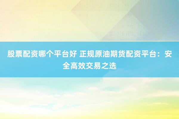 股票配资哪个平台好 正规原油期货配资平台：安全高效交易之选