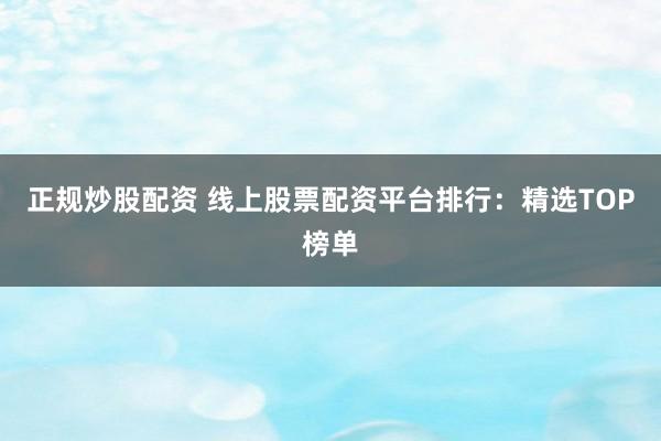 正规炒股配资 线上股票配资平台排行：精选TOP榜单