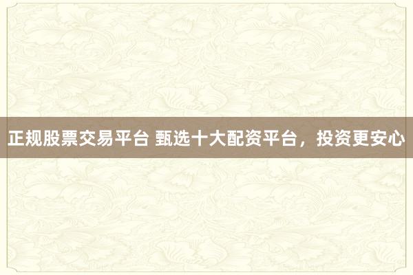正规股票交易平台 甄选十大配资平台，投资更安心