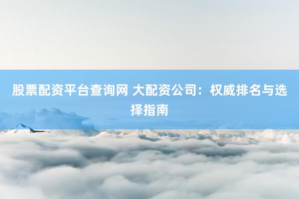 股票配资平台查询网 大配资公司：权威排名与选择指南
