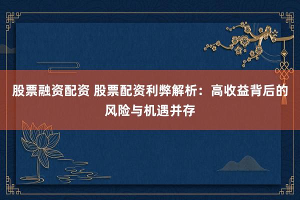 股票融资配资 股票配资利弊解析：高收益背后的风险与机遇并存
