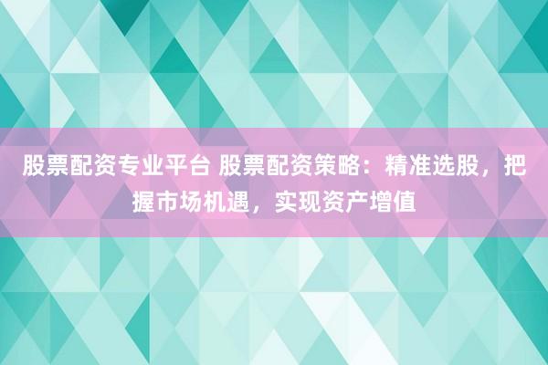 股票配资专业平台 股票配资策略：精准选股，把握市场机遇，实现资产增值