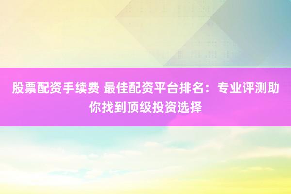 股票配资手续费 最佳配资平台排名：专业评测助你找到顶级投资选择