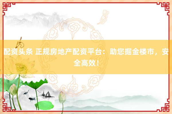 配资头条 正规房地产配资平台：助您掘金楼市，安全高效！