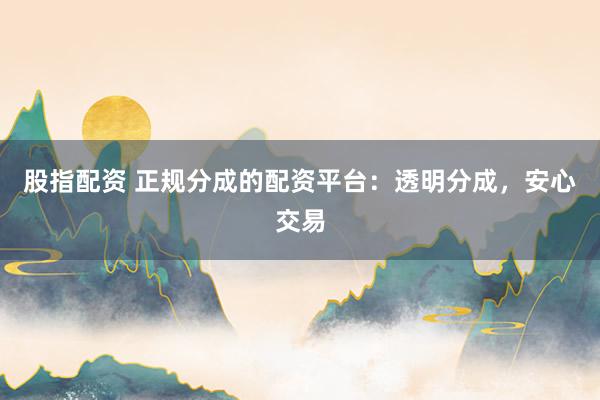股指配资 正规分成的配资平台：透明分成，安心交易