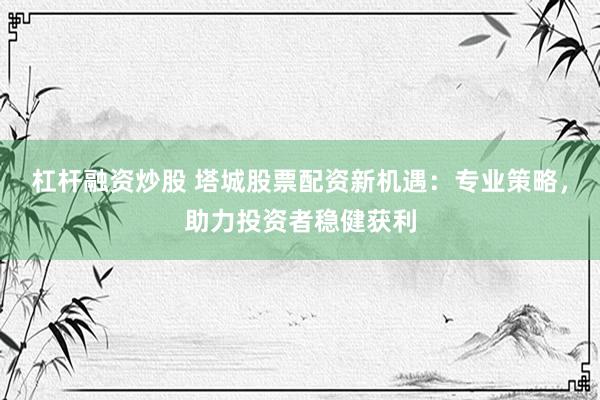 杠杆融资炒股 塔城股票配资新机遇：专业策略，助力投资者稳健获利