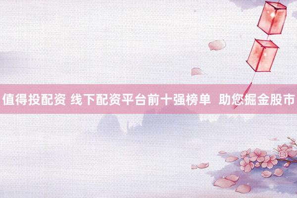 值得投配资 线下配资平台前十强榜单  助您掘金股市