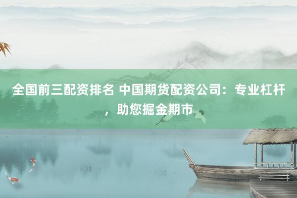 全国前三配资排名 中国期货配资公司：专业杠杆，助您掘金期市