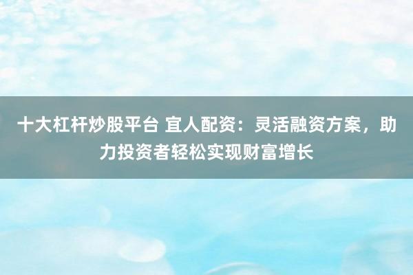 十大杠杆炒股平台 宜人配资：灵活融资方案，助力投资者轻松实现财富增长