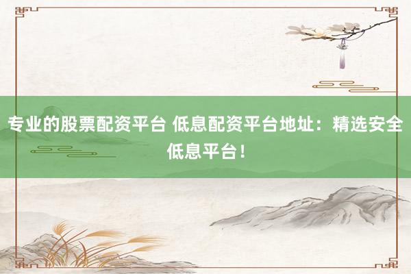 专业的股票配资平台 低息配资平台地址：精选安全低息平台！