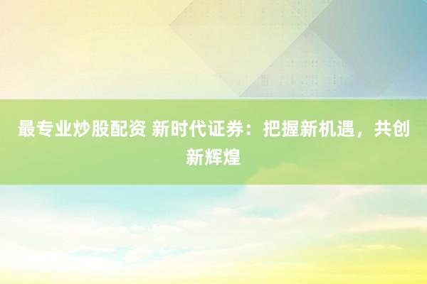 最专业炒股配资 新时代证券：把握新机遇，共创新辉煌