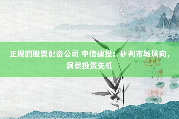 正规的股票配资公司 中信建投：研判市场风向，洞察投资先机