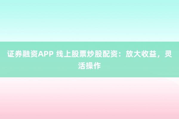 证券融资APP 线上股票炒股配资：放大收益，灵活操作