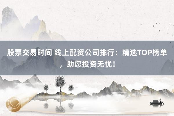 股票交易时间 线上配资公司排行：精选TOP榜单，助您投资无忧！