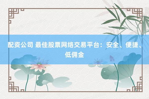 配资公司 最佳股票网络交易平台：安全、便捷、低佣金