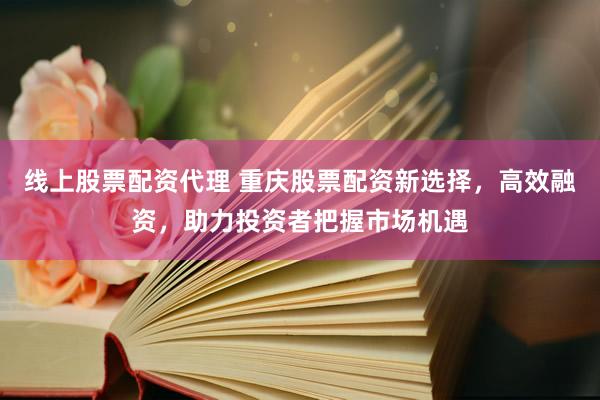 线上股票配资代理 重庆股票配资新选择,高效融资,助力投资者把握市场机遇