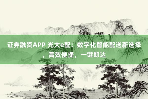 证券融资APP 光大e配:数字化智能配送新选择,高效便捷,一键即达