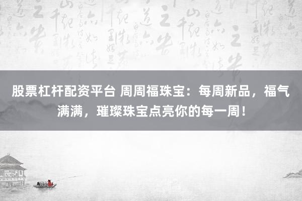 股票杠杆配资平台 周周福珠宝：每周新品，福气满满，璀璨珠宝点亮你的每一周！