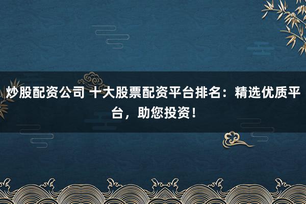 炒股配资公司 十大股票配资平台排名：精选优质平台，助您投资！