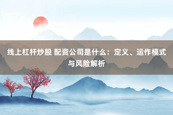 线上杠杆炒股 配资公司是什么：定义、运作模式与风险解析