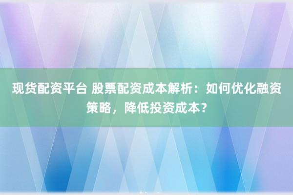 现货配资平台 股票配资成本解析：如何优化融资策略，降低投资成本？
