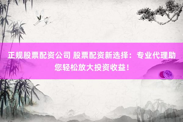 正规股票配资公司 股票配资新选择：专业代理助您轻松放大投资收益！
