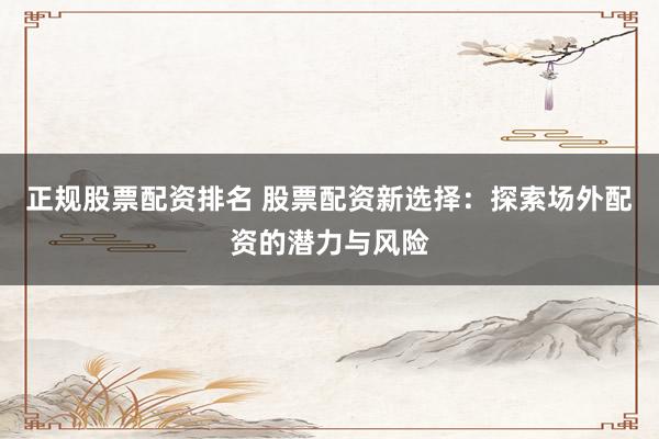 正规股票配资排名 股票配资新选择：探索场外配资的潜力与风险