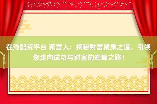 在线配资平台 聚富人：揭秘财富聚集之道，引领您走向成功与财富的巅峰之路！