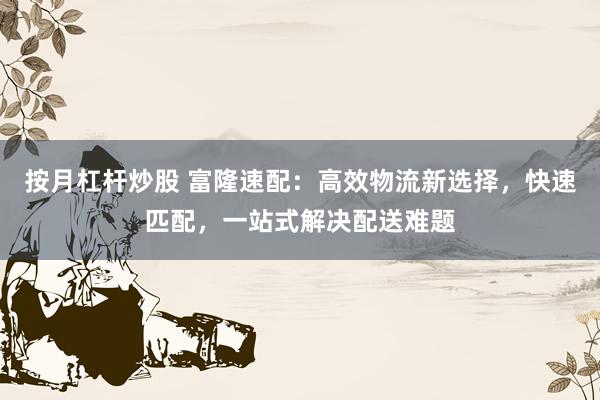 按月杠杆炒股 富隆速配：高效物流新选择，快速匹配，一站式解决配送难题