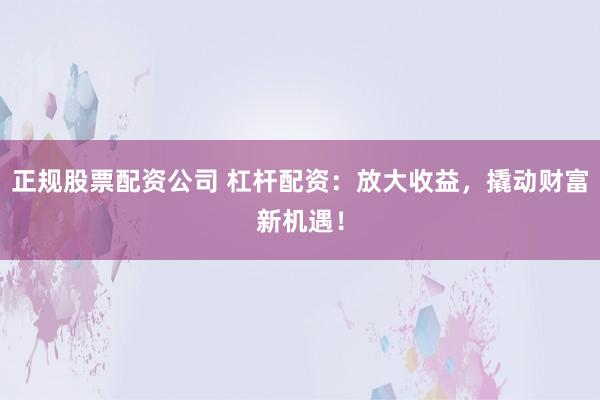 正规股票配资公司 杠杆配资：放大收益，撬动财富新机遇！