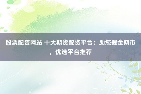 股票配资网站 十大期货配资平台：助您掘金期市，优选平台推荐