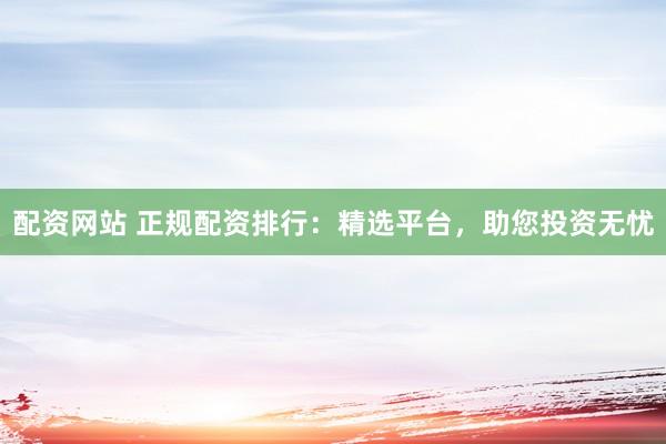 配资网站 正规配资排行：精选平台，助您投资无忧