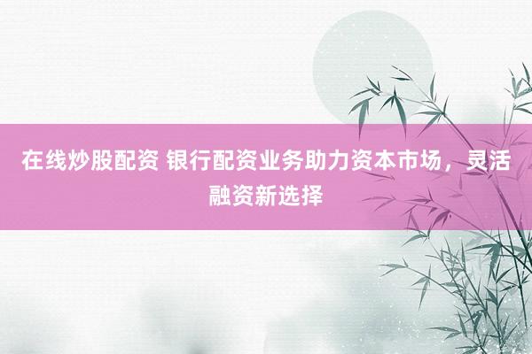 在线炒股配资 银行配资业务助力资本市场，灵活融资新选择