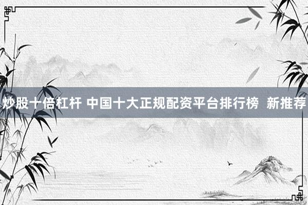 炒股十倍杠杆 中国十大正规配资平台排行榜  新推荐
