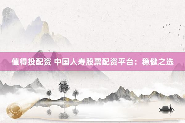 值得投配资 中国人寿股票配资平台：稳健之选