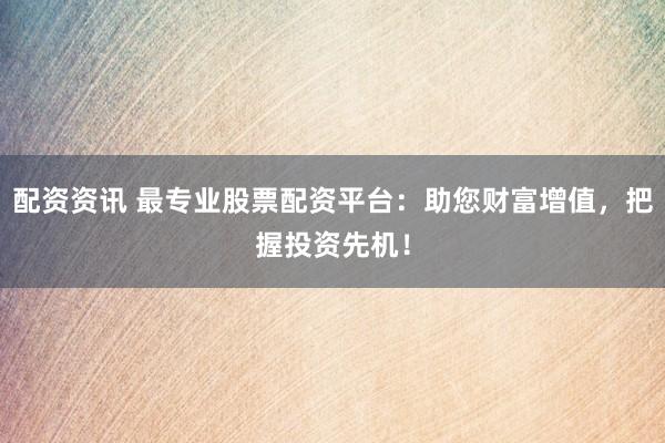 配资资讯 最专业股票配资平台：助您财富增值，把握投资先机！