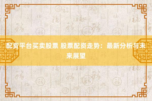 配资平台买卖股票 股票配资走势：最新分析与未来展望