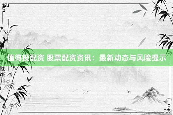 值得投配资 股票配资资讯：最新动态与风险提示