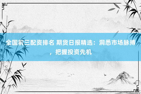 全国前三配资排名 期货日报精选:洞悉市场脉搏,把握投资先机