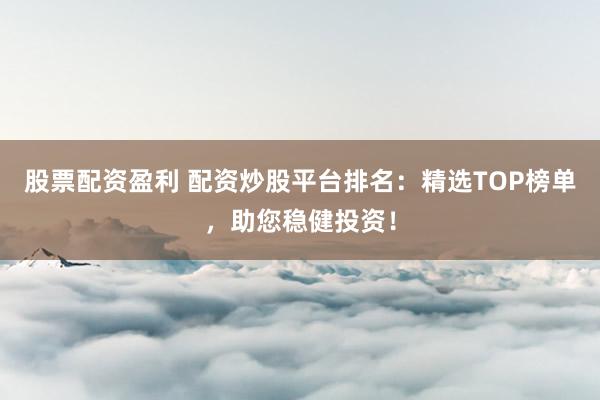 股票配资盈利 配资炒股平台排名：精选TOP榜单，助您稳健投资！